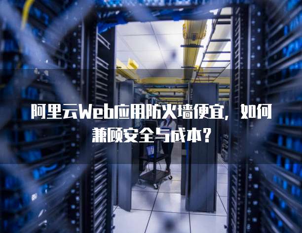 阿里云Web应用防火墙便宜,如何兼顾安全与成本?