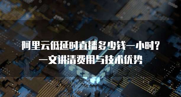 阿里云低延时直播多少钱一小时?一文讲清费用与技术优势