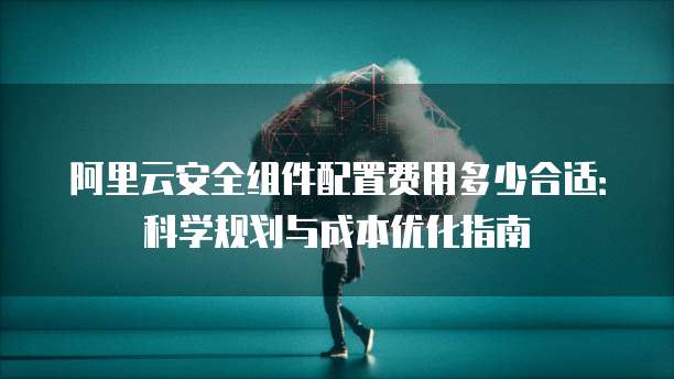 阿里云安全组件配置费用多少合适:科学规划与成本优化指南