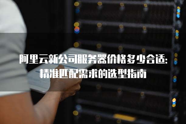 阿里云新公司服务器价格多少合适:精准匹配需求的选型指南