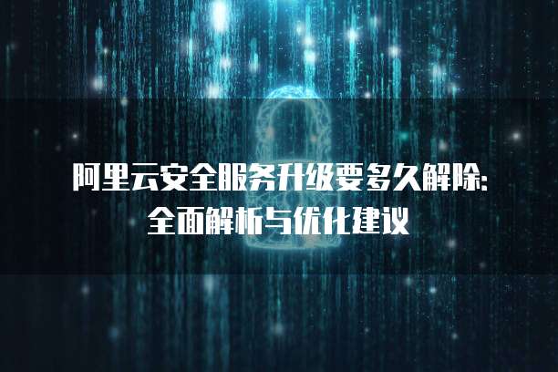 阿里云安全服务升级要多久解除:全面解析与优化建议