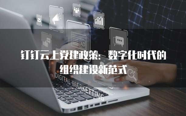 钉钉云上党建政策:数字化时代的组织建设新范式