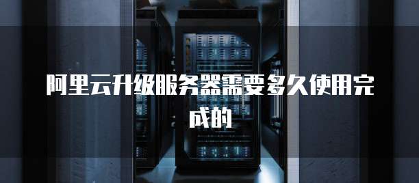 阿里云升级服务器需要多久使用完成的