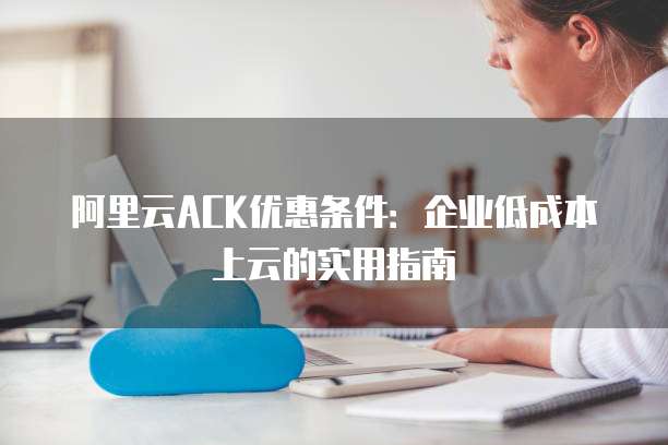 阿里云ACK优惠条件:企业低成本上云的实用指南