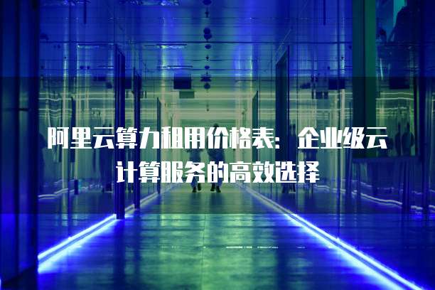 阿里云算力租用价格表:企业级云计算服务的高效选择