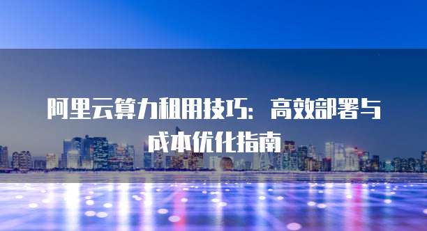 阿里云算力租用技巧:高效部署与成本优化指南