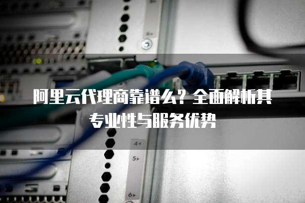 阿里云代理商靠谱么？全面解析其专业性与服务优势