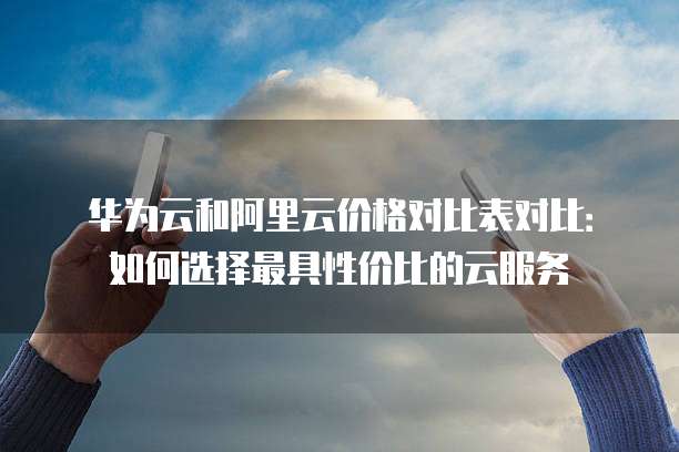 华为云和阿里云价格对比表对比：如何选择最具性价比的云服务