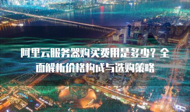 阿里云服务器购买费用是多少?全面解析价格构成与选购策略