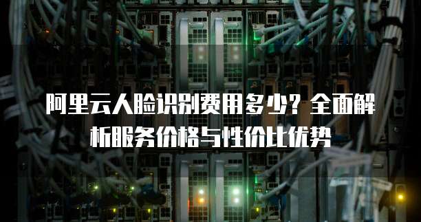 阿里云人脸识别费用多少?全面解析服务价格与性价比优势