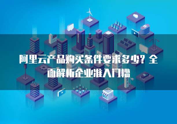阿里云产品购买条件要求多少?全面解析企业准入门槛
