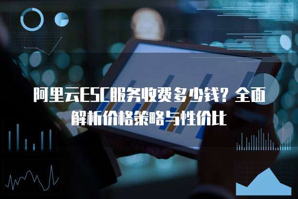 阿里云ESC服务收费多少钱?全面解析价格策略与性价比