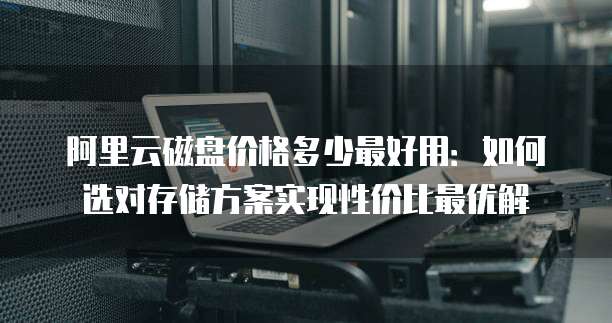 阿里云磁盘价格多少最好用:如何选对存储方案实现性价比最优解