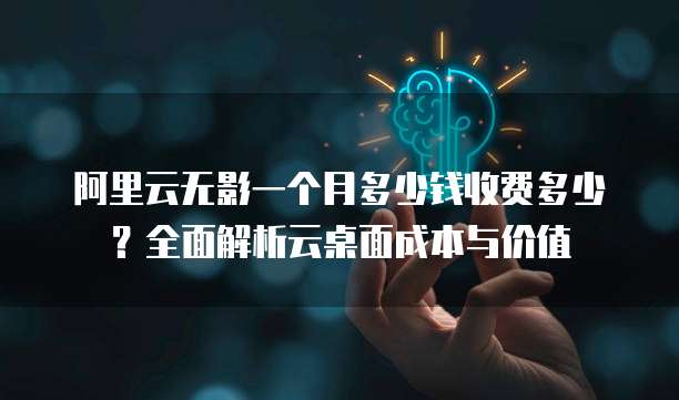 阿里云无影一个月多少钱收费多少?全面解析云桌面成本与价值