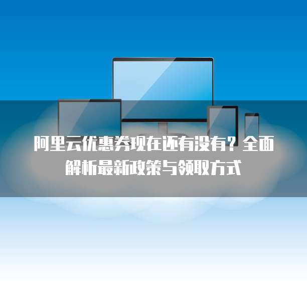 阿里云优惠券现在还有没有?全面解析最新政策与领取方式