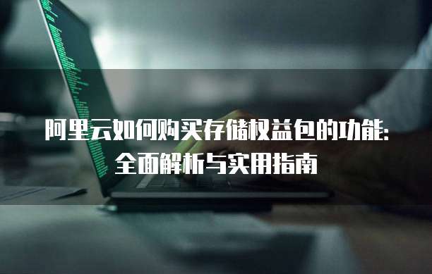 阿里云如何购买存储权益包的功能:全面解析与实用指南