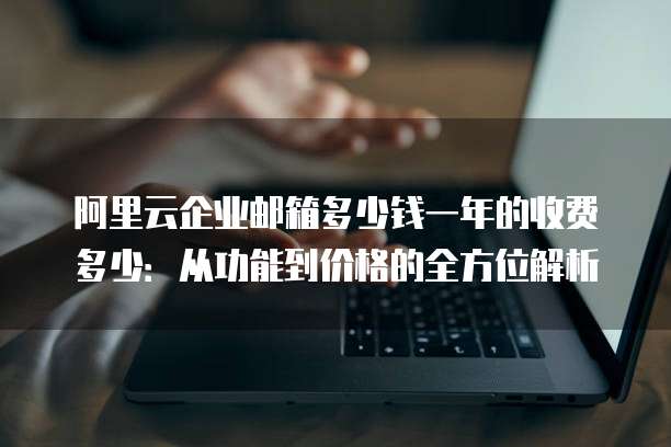 阿里云企业邮箱多少钱一年的收费多少:从功能到价格的全方位解析