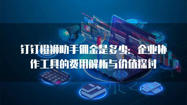 钉钉橙狮助手佣金是多少：企业协作工具的费用解析与价值探讨