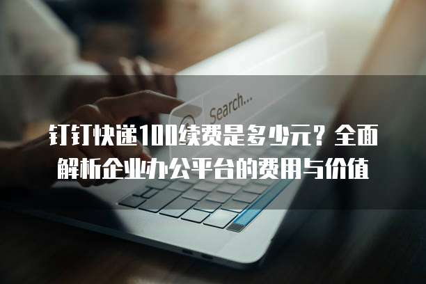 钉钉快递100续费是多少元?全面解析企业办公平台的费用与价值