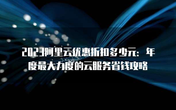 2023阿里云优惠折扣多少元:年度最大力度的云服务省钱攻略