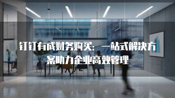 钉钉有成财务购买:一站式解决方案助力企业高效管理
