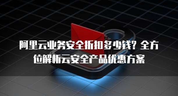 阿里云业务安全折扣多少钱?全方位解析云安全产品优惠方案