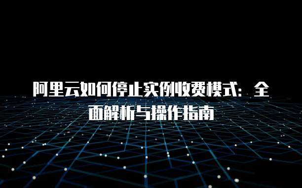 阿里云如何停止实例收费模式:全面解析与操作指南