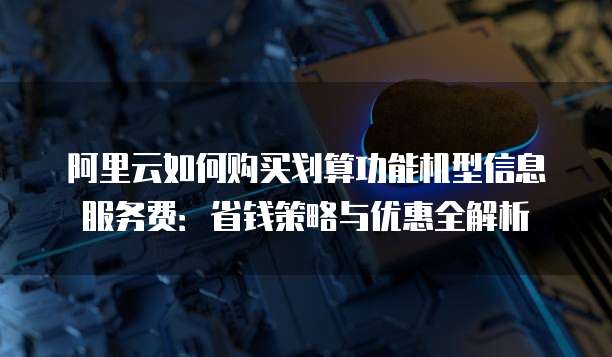 阿里云如何购买划算功能机型信息服务费:省钱策略与优惠全解析