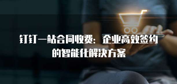 钉钉一站合同收费：企业高效签约的智能化解决方案