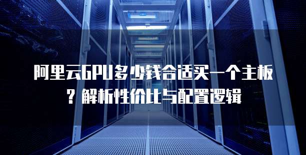 阿里云GPU多少钱合适买一个主板?解析性价比与配置逻辑
