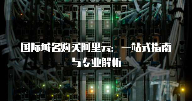 国际域名购买阿里云:一站式指南与专业解析
