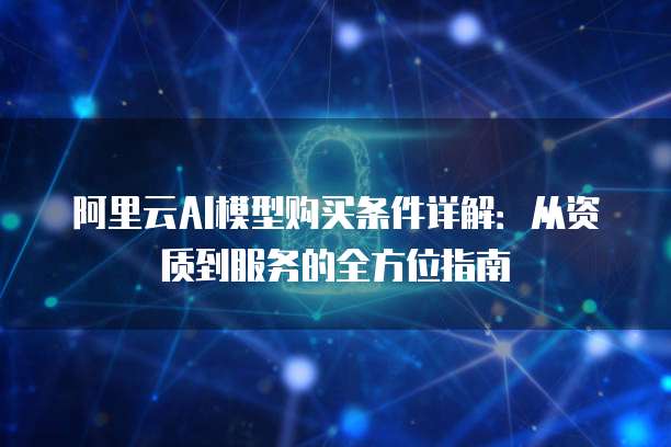 阿里云AI模型购买条件详解:从资质到服务的全方位指南