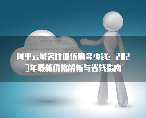 阿里云域名注册优惠多少钱:2023年最新价格解析与省钱指南