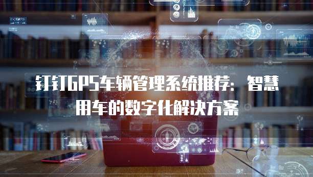 钉钉GPS车辆管理系统推荐：智慧用车的数字化解决方案