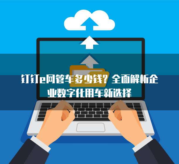 钉钉e网管车多少钱？全面解析企业数字化用车新选择