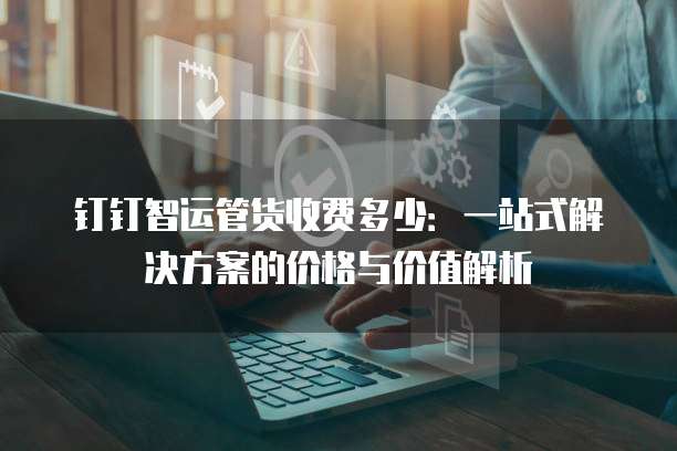 钉钉智运管货收费多少:一站式解决方案的价格与价值解析