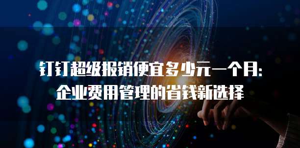 钉钉超级报销便宜多少元一个月:企业费用管理的省钱新选择