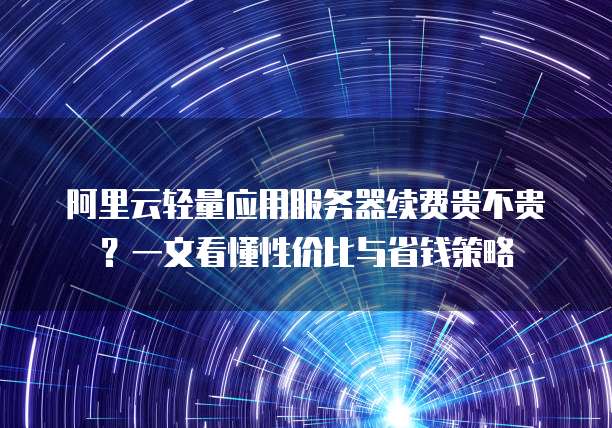 阿里云轻量应用服务器续费贵不贵?一文看懂性价比与省钱策略