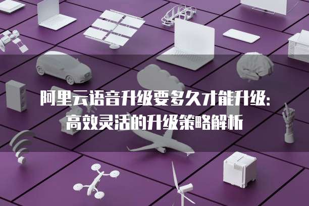 阿里云语音升级要多久才能升级:高效灵活的升级策略解析