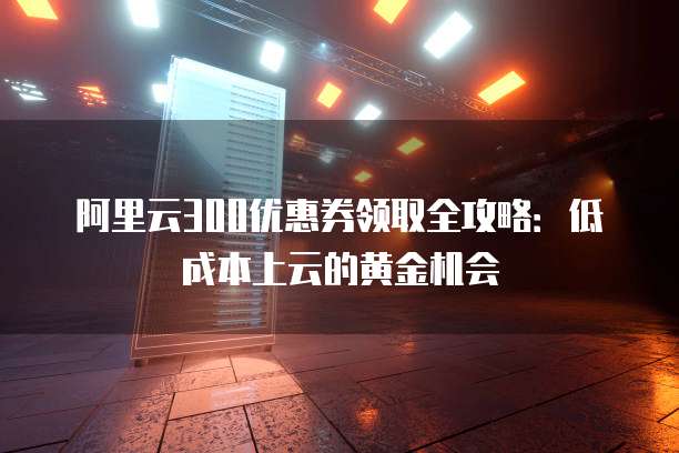 阿里云300优惠券领取全攻略:低成本上云的黄金机会