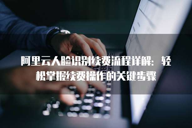 阿里云人脸识别续费流程详解:轻松掌握续费操作的关键步骤