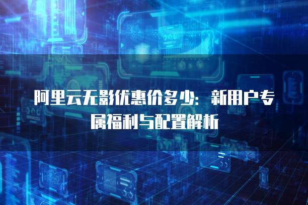 阿里云无影优惠价多少:新用户专属福利与配置解析