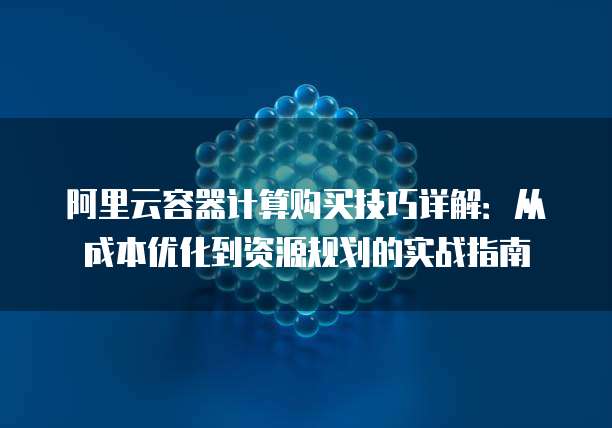 阿里云容器计算购买技巧详解:从成本优化到资源规划的实战指南