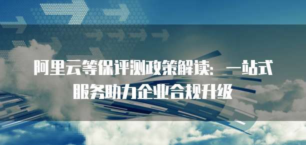 阿里云等保评测政策解读:一站式服务助力企业合规升级