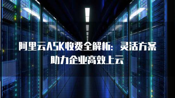 阿里云ASK收费全解析:灵活方案助力企业高效上云