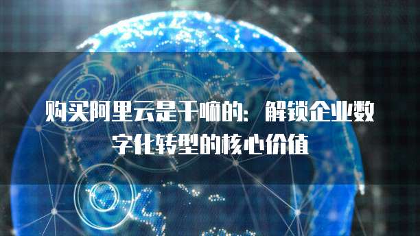 购买阿里云是干嘛的:解锁企业数字化转型的核心价值