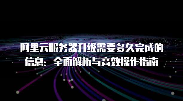 阿里云服务器升级需要多久完成的信息:全面解析与高效操作指南