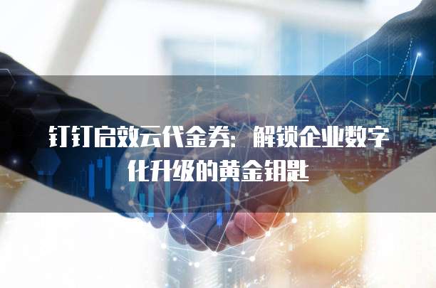 钉钉启效云代金券:解锁企业数字化升级的黄金钥匙