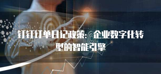 钉钉订单日记政策:企业数字化转型的智能引擎