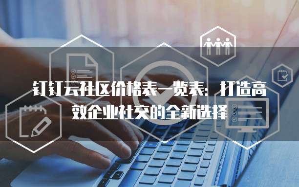 钉钉云社区价格表一览表:打造高效企业社交的全新选择